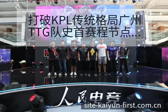 打破KPL传统格局广州TTG队史首赛程节点与技术风格解析 - 开云